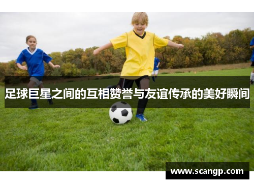 足球巨星之间的互相赞誉与友谊传承的美好瞬间