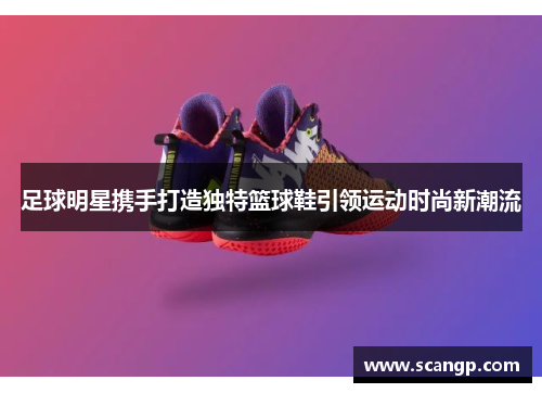 足球明星携手打造独特篮球鞋引领运动时尚新潮流